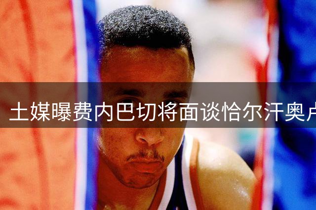 土媒曝费内巴切将面谈恰尔汗奥卢 或以副队长职位相邀